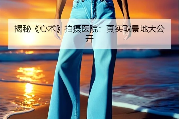 揭秘《心术》拍摄医院：真实取景地大公开